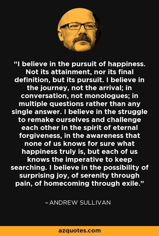 I believe in the pursuit of happiness. Not its attainment, nor its final definition, but its pursuit. I believe in the journey, not the arrival; in conversation, not monologues; in multiple questions rather than any single answer. I believe in the struggle to remake ourselves and challenge each other in the spirit of eternal forgiveness, in the awareness that none of us knows for sure what happiness truly is, but each of us knows the imperative to keep searching. I believe in the possibility of surprising joy, of serenity through pain, of homecoming through exile. - Andrew Sullivan