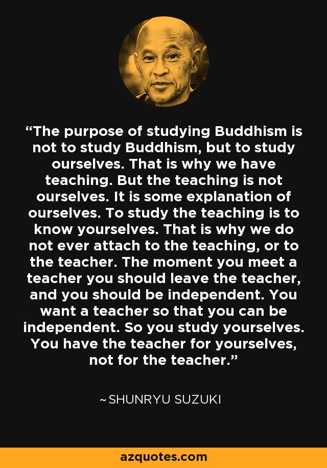 The purpose of studying Buddhism is not to study Buddhism, but to study ourselves. That is why we have teaching. But the teaching is not ourselves. It is some explanation of ourselves. To study the teaching is to know yourselves. That is why we do not ever attach to the teaching, or to the teacher. The moment you meet a teacher you should leave the teacher, and you should be independent. You want a teacher so that you can be independent. So you study yourselves. You have the teacher for yourselves, not for the teacher. - Shunryu Suzuki