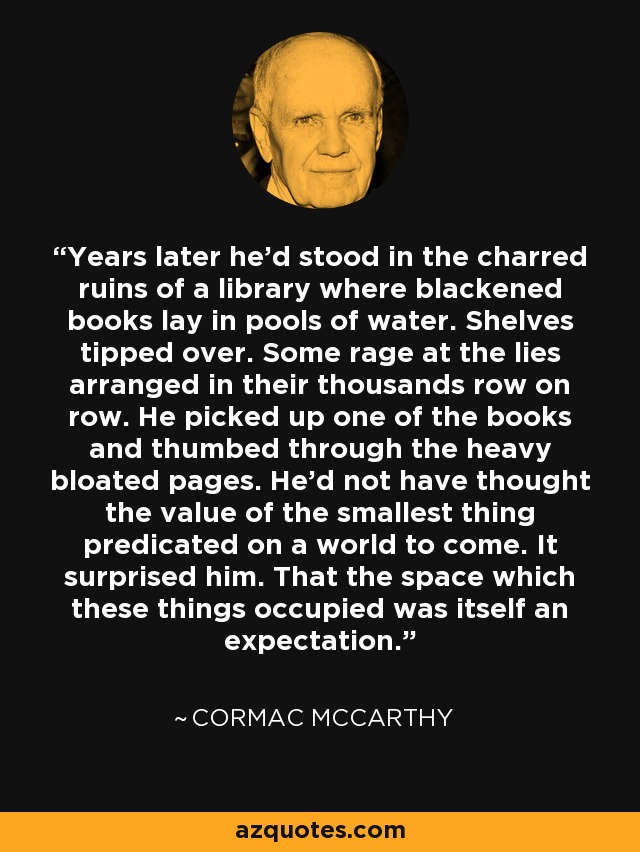 Years later he'd stood in the charred ruins of a library where blackened books lay in pools of water. Shelves tipped over. Some rage at the lies arranged in their thousands row on row. He picked up one of the books and thumbed through the heavy bloated pages. He'd not have thought the value of the smallest thing predicated on a world to come. It surprised him. That the space which these things occupied was itself an expectation. - Cormac McCarthy