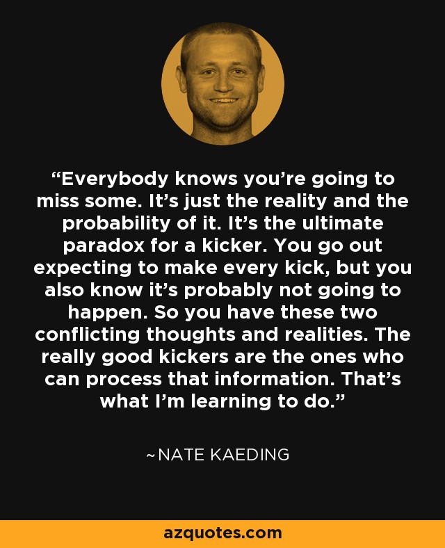 Everybody knows you're going to miss some. It's just the reality and the probability of it. It's the ultimate paradox for a kicker. You go out expecting to make every kick, but you also know it's probably not going to happen. So you have these two conflicting thoughts and realities. The really good kickers are the ones who can process that information. That's what I'm learning to do. - Nate Kaeding