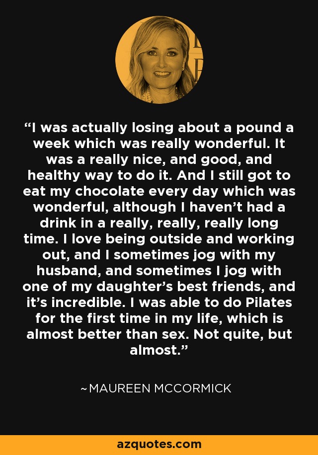 I was actually losing about a pound a week which was really wonderful. It was a really nice, and good, and healthy way to do it. And I still got to eat my chocolate every day which was wonderful, although I haven't had a drink in a really, really, really long time. I love being outside and working out, and I sometimes jog with my husband, and sometimes I jog with one of my daughter's best friends, and it's incredible. I was able to do Pilates for the first time in my life, which is almost better than sex. Not quite, but almost. - Maureen McCormick