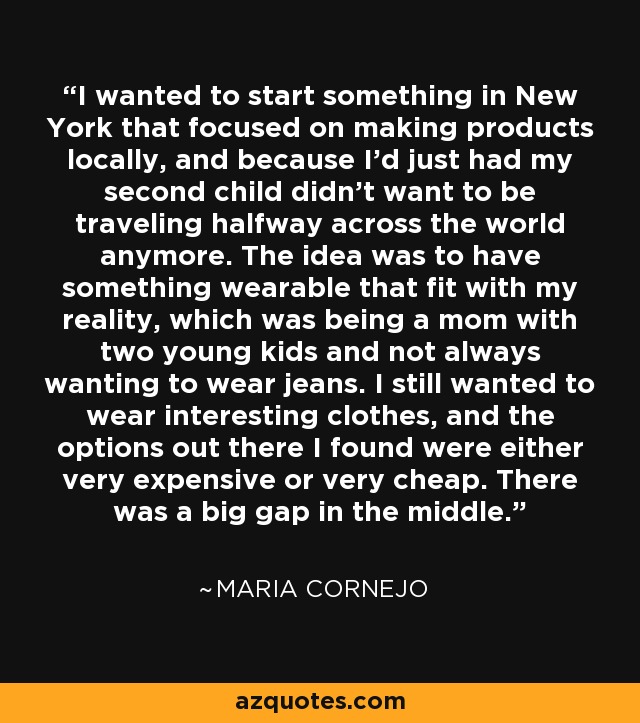 I wanted to start something in New York that focused on making products locally, and because I'd just had my second child didn't want to be traveling halfway across the world anymore. The idea was to have something wearable that fit with my reality, which was being a mom with two young kids and not always wanting to wear jeans. I still wanted to wear interesting clothes, and the options out there I found were either very expensive or very cheap. There was a big gap in the middle. - Maria Cornejo