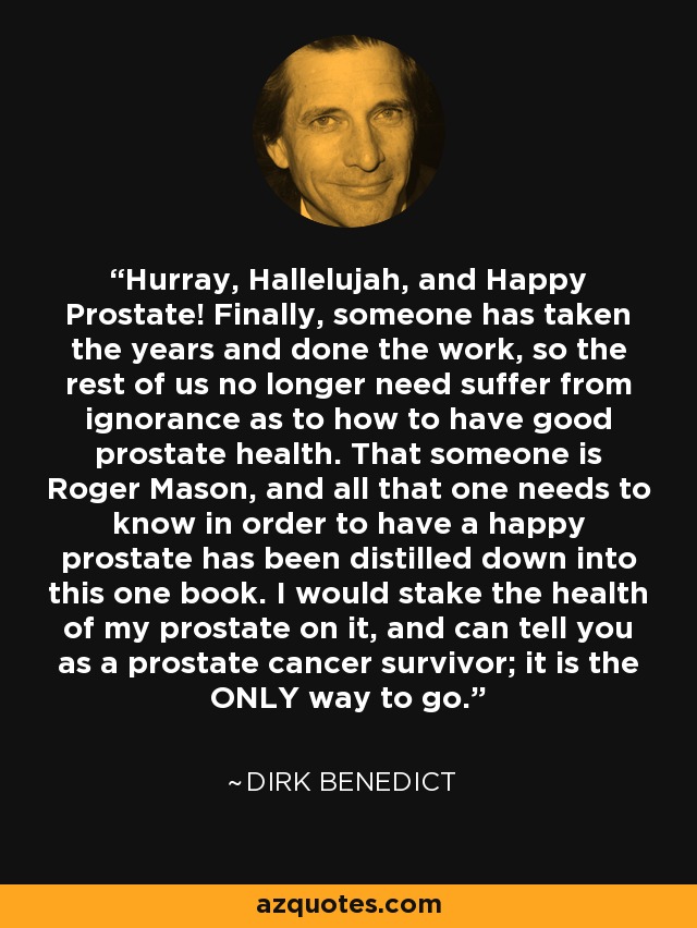 Hurray, Hallelujah, and Happy Prostate! Finally, someone has taken the years and done the work, so the rest of us no longer need suffer from ignorance as to how to have good prostate health. That someone is Roger Mason, and all that one needs to know in order to have a happy prostate has been distilled down into this one book. I would stake the health of my prostate on it, and can tell you as a prostate cancer survivor; it is the ONLY way to go. - Dirk Benedict