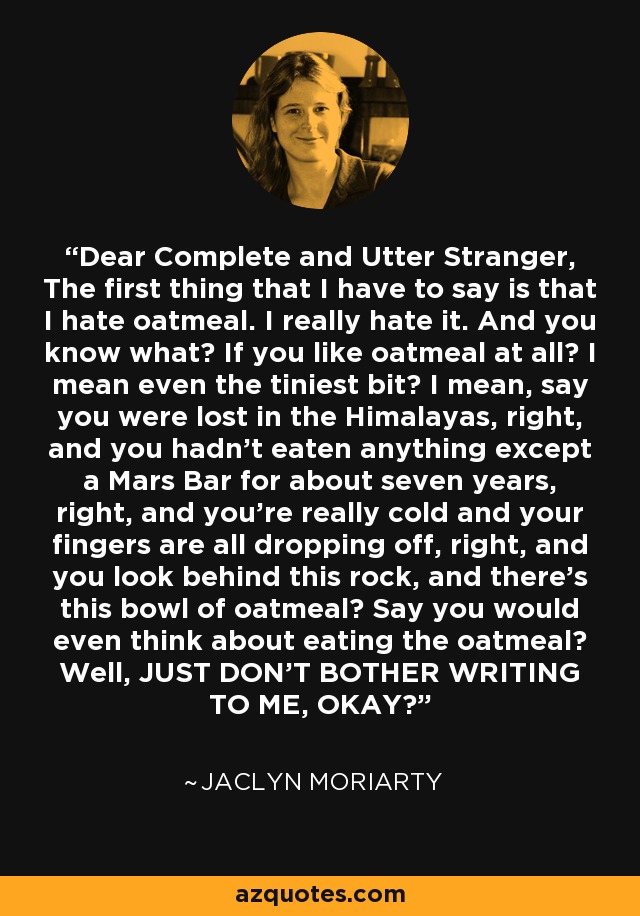 Dear Complete and Utter Stranger, The first thing that I have to say is that I hate oatmeal. I really hate it. And you know what? If you like oatmeal at all? I mean even the tiniest bit? I mean, say you were lost in the Himalayas, right, and you hadn't eaten anything except a Mars Bar for about seven years, right, and you're really cold and your fingers are all dropping off, right, and you look behind this rock, and there's this bowl of oatmeal? Say you would even think about eating the oatmeal? Well, JUST DON'T BOTHER WRITING TO ME, OKAY? - Jaclyn Moriarty