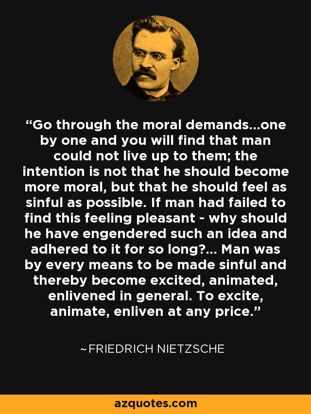 Go through the moral demands...one by one and you will find that man could not live up to them; the intention is not that he should become more moral, but that he should feel as sinful as possible. If man had failed to find this feeling pleasant - why should he have engendered such an idea and adhered to it for so long?... Man was by every means to be made sinful and thereby become excited, animated, enlivened in general. To excite, animate, enliven at any price. - Friedrich Nietzsche