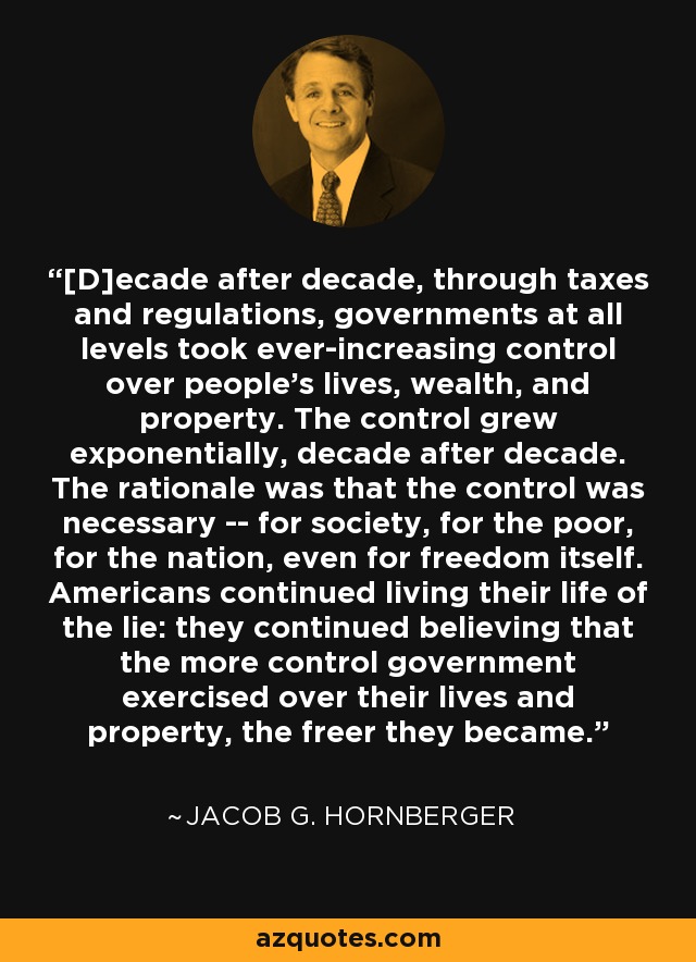 [D]ecade after decade, through taxes and regulations, governments at all levels took ever-increasing control over people's lives, wealth, and property. The control grew exponentially, decade after decade. The rationale was that the control was necessary -- for society, for the poor, for the nation, even for freedom itself. Americans continued living their life of the lie: they continued believing that the more control government exercised over their lives and property, the freer they became. - Jacob G. Hornberger