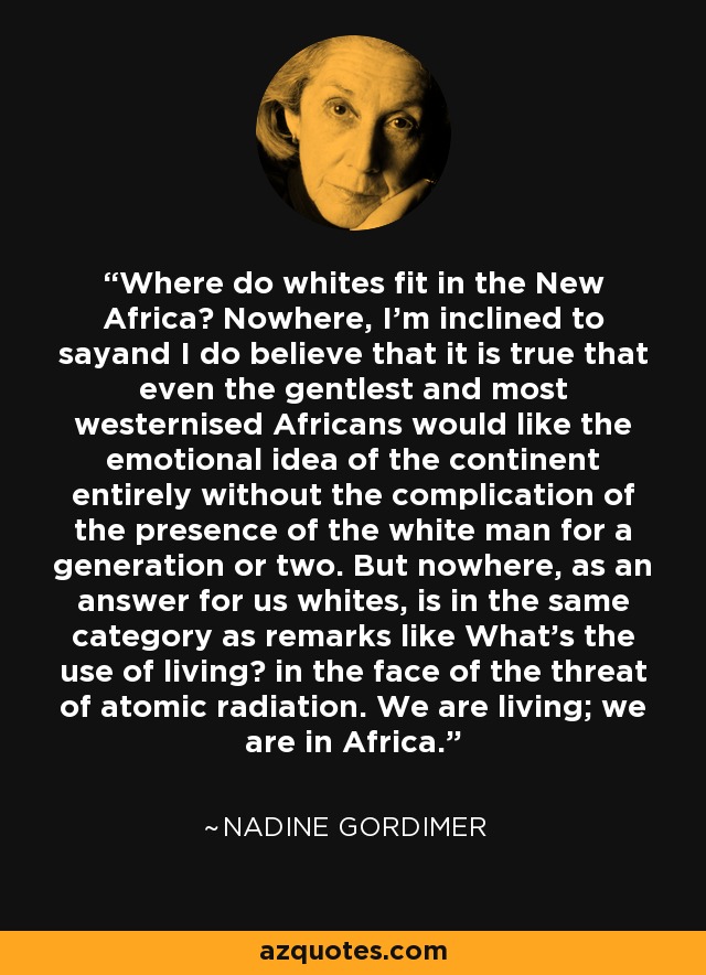 Where do whites fit in the New Africa? Nowhere, I'm inclined to sayand I do believe that it is true that even the gentlest and most westernised Africans would like the emotional idea of the continent entirely without the complication of the presence of the white man for a generation or two. But nowhere, as an answer for us whites, is in the same category as remarks like What's the use of living? in the face of the threat of atomic radiation. We are living; we are in Africa. - Nadine Gordimer