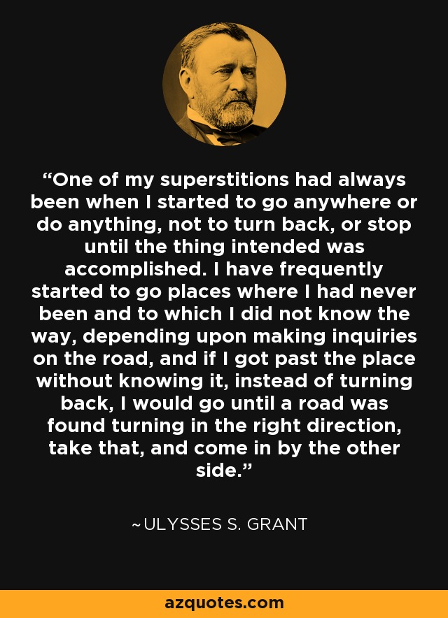 One of my superstitions had always been when I started to go anywhere or do anything, not to turn back, or stop until the thing intended was accomplished. I have frequently started to go places where I had never been and to which I did not know the way, depending upon making inquiries on the road, and if I got past the place without knowing it, instead of turning back, I would go until a road was found turning in the right direction, take that, and come in by the other side. - Ulysses S. Grant