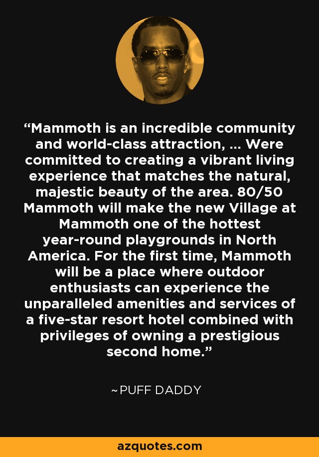 Mammoth is an incredible community and world-class attraction, ... Were committed to creating a vibrant living experience that matches the natural, majestic beauty of the area. 80/50 Mammoth will make the new Village at Mammoth one of the hottest year-round playgrounds in North America. For the first time, Mammoth will be a place where outdoor enthusiasts can experience the unparalleled amenities and services of a five-star resort hotel combined with privileges of owning a prestigious second home. - Puff Daddy