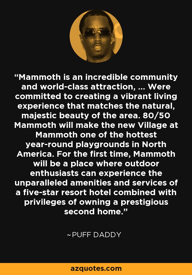 Mammoth is an incredible community and world-class attraction, ... Were committed to creating a vibrant living experience that matches the natural, majestic beauty of the area. 80/50 Mammoth will make the new Village at Mammoth one of the hottest year-round playgrounds in North America. For the first time, Mammoth will be a place where outdoor enthusiasts can experience the unparalleled amenities and services of a five-star resort hotel combined with privileges of owning a prestigious second home. - Puff Daddy