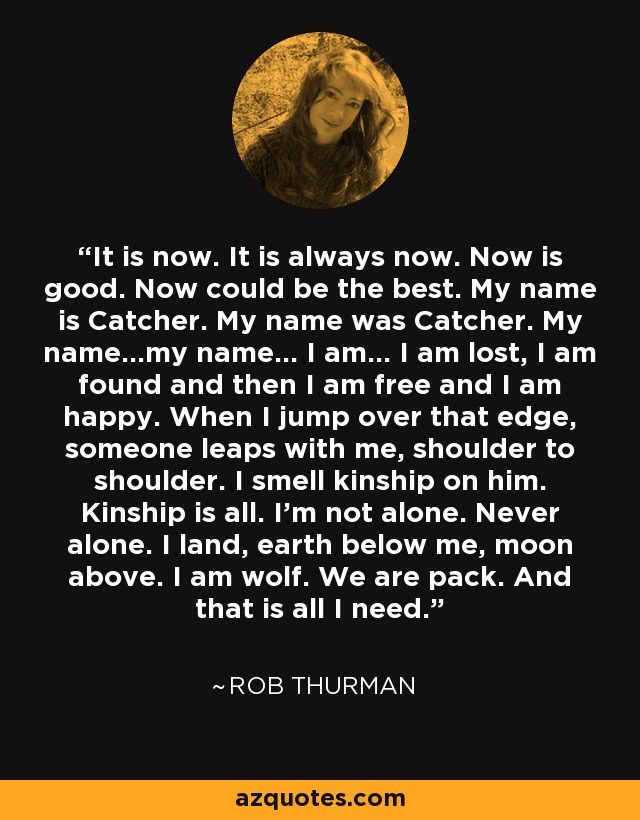 It is now. It is always now. Now is good. Now could be the best. My name is Catcher. My name was Catcher. My name...my name... I am... I am lost, I am found and then I am free and I am happy. When I jump over that edge, someone leaps with me, shoulder to shoulder. I smell kinship on him. Kinship is all. I'm not alone. Never alone. I land, earth below me, moon above. I am wolf. We are pack. And that is all I need. - Rob Thurman