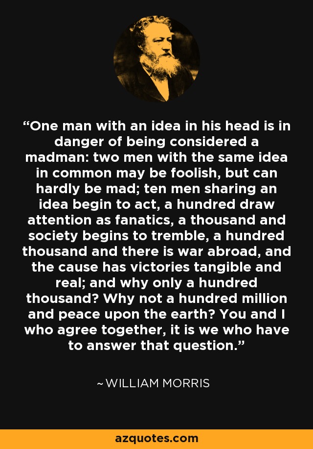 One man with an idea in his head is in danger of being considered a madman: two men with the same idea in common may be foolish, but can hardly be mad; ten men sharing an idea begin to act, a hundred draw attention as fanatics, a thousand and society begins to tremble, a hundred thousand and there is war abroad, and the cause has victories tangible and real; and why only a hundred thousand? Why not a hundred million and peace upon the earth? You and I who agree together, it is we who have to answer that question. - William Morris