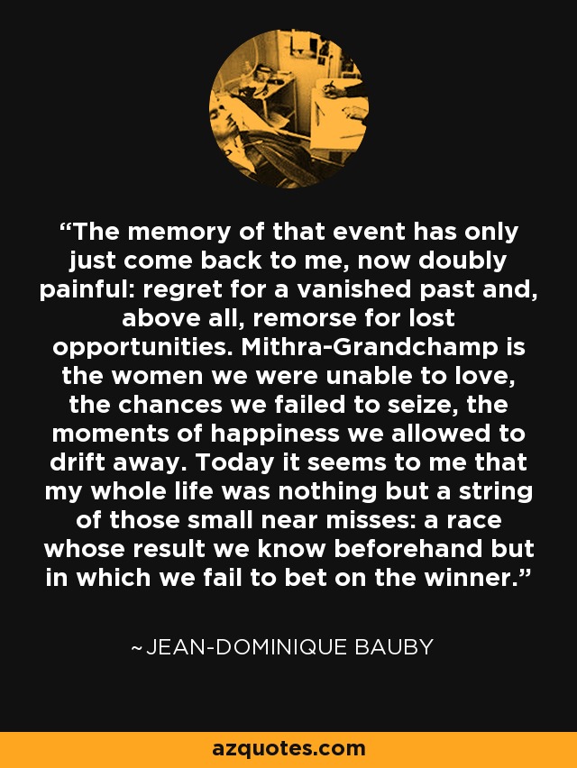 The memory of that event has only just come back to me, now doubly painful: regret for a vanished past and, above all, remorse for lost opportunities. Mithra-Grandchamp is the women we were unable to love, the chances we failed to seize, the moments of happiness we allowed to drift away. Today it seems to me that my whole life was nothing but a string of those small near misses: a race whose result we know beforehand but in which we fail to bet on the winner. - Jean-Dominique Bauby