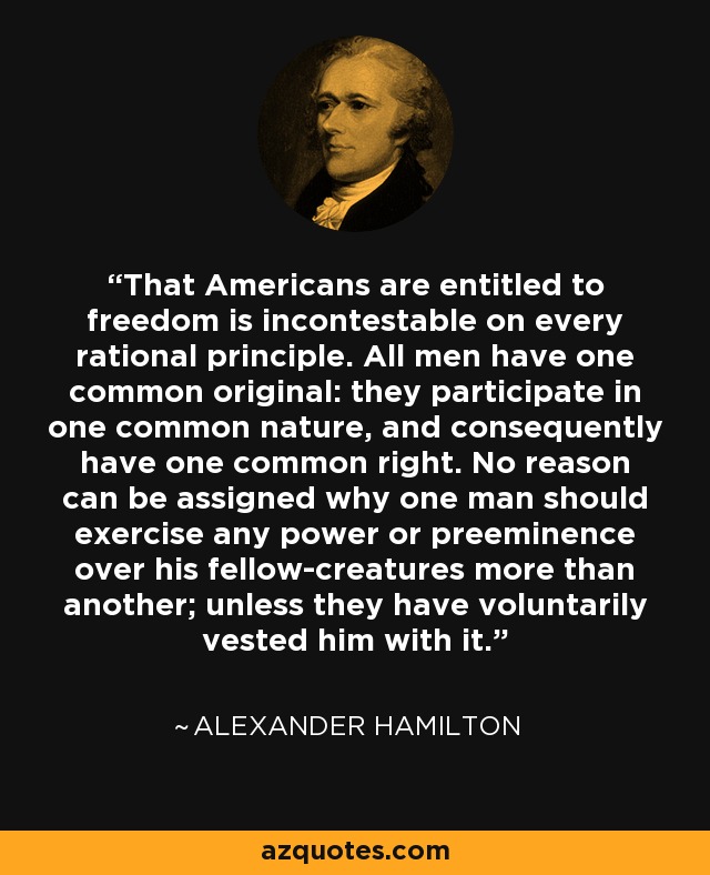 That Americans are entitled to freedom is incontestable on every rational principle. All men have one common original: they participate in one common nature, and consequently have one common right. No reason can be assigned why one man should exercise any power or preeminence over his fellow-creatures more than another; unless they have voluntarily vested him with it. - Alexander Hamilton