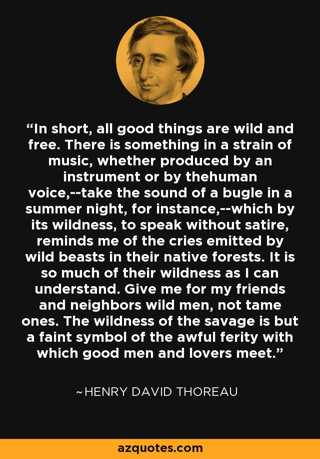 In short, all good things are wild and free. There is something in a strain of music, whether produced by an instrument or by thehuman voice,--take the sound of a bugle in a summer night, for instance,--which by its wildness, to speak without satire, reminds me of the cries emitted by wild beasts in their native forests. It is so much of their wildness as I can understand. Give me for my friends and neighbors wild men, not tame ones. The wildness of the savage is but a faint symbol of the awful ferity with which good men and lovers meet. - Henry David Thoreau