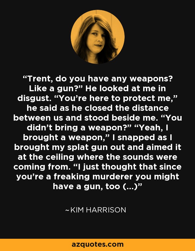 Trent, do you have any weapons? Like a gun?” He looked at me in disgust. “You’re here to protect me,” he said as he closed the distance between us and stood beside me. “You didn’t bring a weapon?” “Yeah, I brought a weapon,” I snapped as I brought my splat gun out and aimed it at the ceiling where the sounds were coming from. “I just thought that since you’re a freaking murderer you might have a gun, too (...) - Kim Harrison