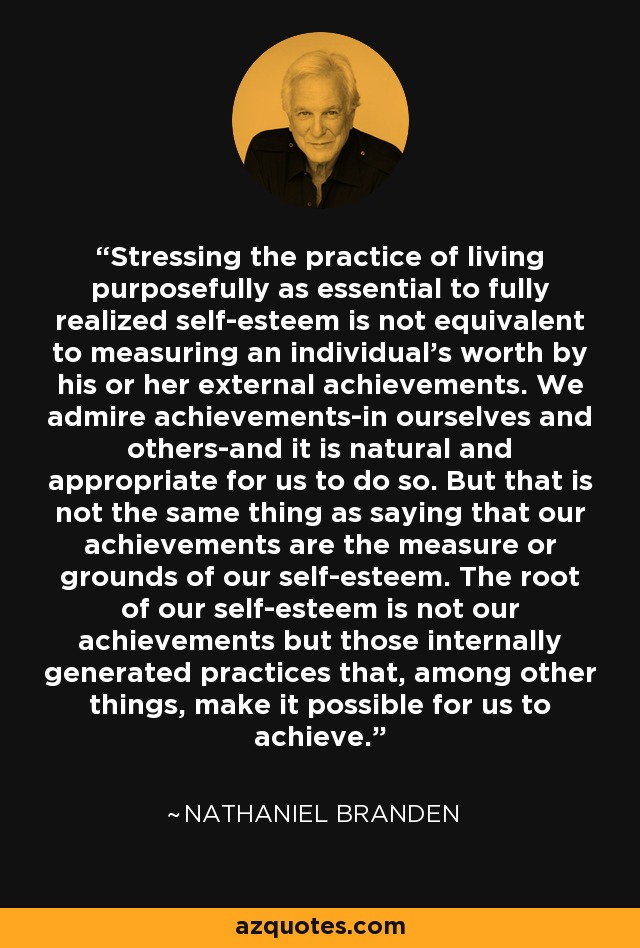 Stressing the practice of living purposefully as essential to fully realized self-esteem is not equivalent to measuring an individual's worth by his or her external achievements. We admire achievements-in ourselves and others-and it is natural and appropriate for us to do so. But that is not the same thing as saying that our achievements are the measure or grounds of our self-esteem. The root of our self-esteem is not our achievements but those internally generated practices that, among other things, make it possible for us to achieve. - Nathaniel Branden