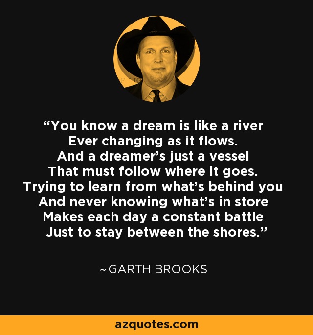 You know a dream is like a river Ever changing as it flows. And a dreamer's just a vessel That must follow where it goes. Trying to learn from what's behind you And never knowing what's in store Makes each day a constant battle Just to stay between the shores. - Garth Brooks