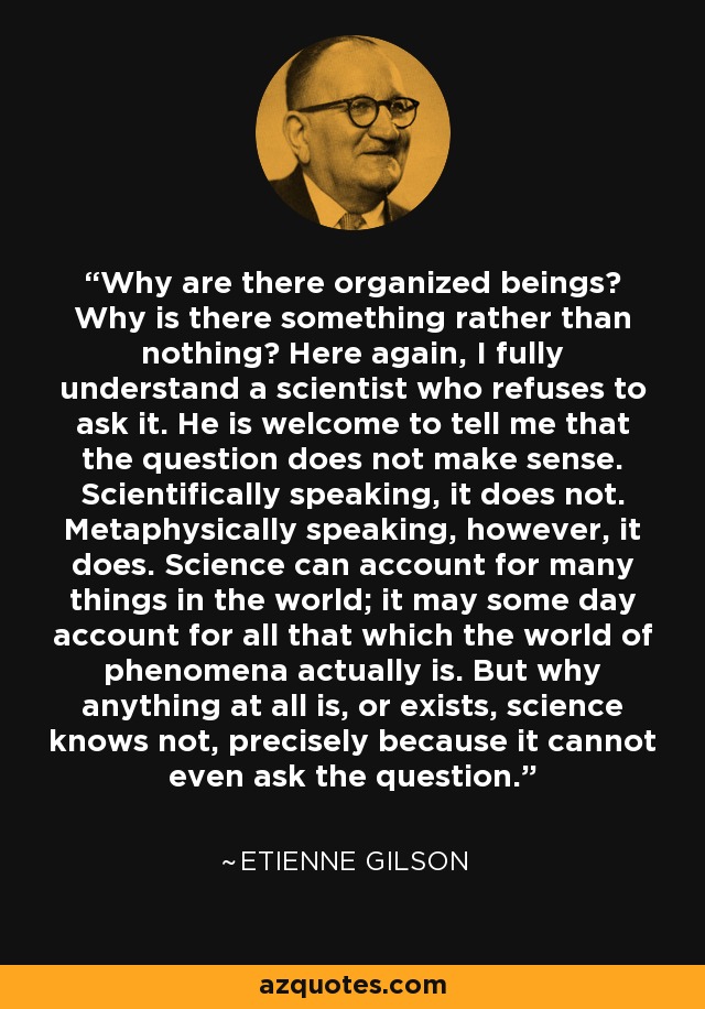 Why are there organized beings? Why is there something rather than nothing? Here again, I fully understand a scientist who refuses to ask it. He is welcome to tell me that the question does not make sense. Scientifically speaking, it does not. Metaphysically speaking, however, it does. Science can account for many things in the world; it may some day account for all that which the world of phenomena actually is. But why anything at all is, or exists, science knows not, precisely because it cannot even ask the question. - Etienne Gilson
