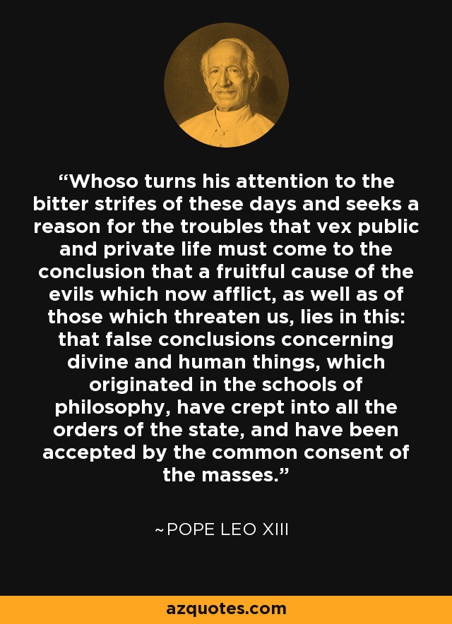 Whoso turns his attention to the bitter strifes of these days and seeks a reason for the troubles that vex public and private life must come to the conclusion that a fruitful cause of the evils which now afflict, as well as of those which threaten us, lies in this: that false conclusions concerning divine and human things, which originated in the schools of philosophy, have crept into all the orders of the state, and have been accepted by the common consent of the masses. - Pope Leo XIII