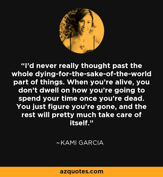 I'd never really thought past the whole dying-for-the-sake-of-the-world part of things. When you're alive, you don't dwell on how you're going to spend your time once you're dead. You just figure you're gone, and the rest will pretty much take care of itself. - Kami Garcia