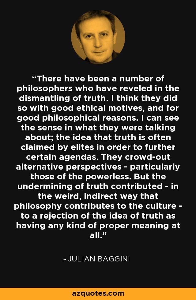 There have been a number of philosophers who have reveled in the dismantling of truth. I think they did so with good ethical motives, and for good philosophical reasons. I can see the sense in what they were talking about; the idea that truth is often claimed by elites in order to further certain agendas. They crowd-out alternative perspectives - particularly those of the powerless. But the undermining of truth contributed - in the weird, indirect way that philosophy contributes to the culture - to a rejection of the idea of truth as having any kind of proper meaning at all. - Julian Baggini