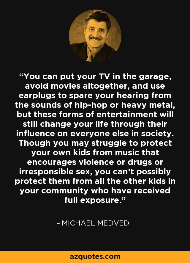 You can put your TV in the garage, avoid movies altogether, and use earplugs to spare your hearing from the sounds of hip-hop or heavy metal, but these forms of entertainment will still change your life through their influence on everyone else in society. Though you may struggle to protect your own kids from music that encourages violence or drugs or irresponsible sex, you can't possibly protect them from all the other kids in your community who have received full exposure. - Michael Medved