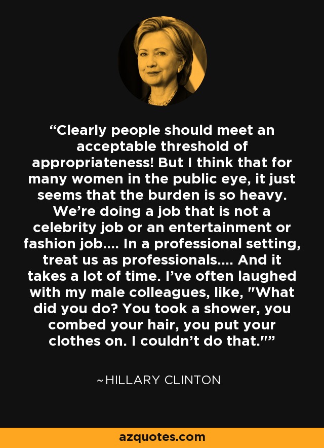 Clearly people should meet an acceptable threshold of appropriateness! But I think that for many women in the public eye, it just seems that the burden is so heavy. We're doing a job that is not a celebrity job or an entertainment or fashion job.... In a professional setting, treat us as professionals.... And it takes a lot of time. I've often laughed with my male colleagues, like, 