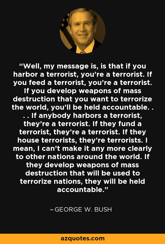 Well, my message is, is that if you harbor a terrorist, you're a terrorist. If you feed a terrorist, you're a terrorist. If you develop weapons of mass destruction that you want to terrorize the world, you'll be held accountable. . . . If anybody harbors a terrorist, they're a terrorist. If they fund a terrorist, they're a terrorist. If they house terrorists, they're terrorists. I mean, I can't make it any more clearly to other nations around the world. If they develop weapons of mass destruction that will be used to terrorize nations, they will be held accountable. - George W. Bush