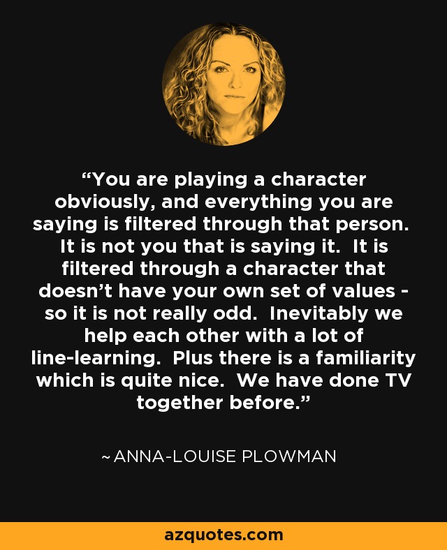 You are playing a character obviously, and everything you are saying is filtered through that person. It is not you that is saying it. It is filtered through a character that doesn’t have your own set of values - so it is not really odd. Inevitably we help each other with a lot of line-learning. Plus there is a familiarity which is quite nice. We have done TV together before. - Anna-Louise Plowman