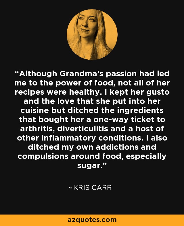 Although Grandma's passion had led me to the power of food, not all of her recipes were healthy. I kept her gusto and the love that she put into her cuisine but ditched the ingredients that bought her a one-way ticket to arthritis, diverticulitis and a host of other inflammatory conditions. I also ditched my own addictions and compulsions around food, especially sugar. - Kris Carr