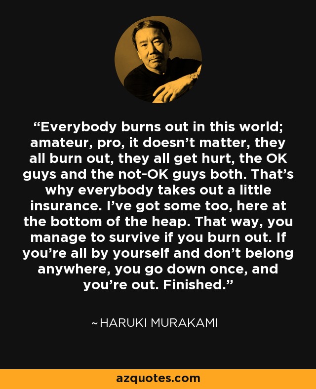 Everybody burns out in this world; amateur, pro, it doesn't matter, they all burn out, they all get hurt, the OK guys and the not-OK guys both. That's why everybody takes out a little insurance. I've got some too, here at the bottom of the heap. That way, you manage to survive if you burn out. If you're all by yourself and don't belong anywhere, you go down once, and you're out. Finished. - Haruki Murakami