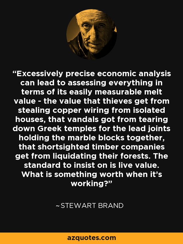 Excessively precise economic analysis can lead to assessing everything in terms of its easily measurable melt value - the value that thieves get from stealing copper wiring from isolated houses, that vandals got from tearing down Greek temples for the lead joints holding the marble blocks together, that shortsighted timber companies get from liquidating their forests. The standard to insist on is live value. What is something worth when it's working? - Stewart Brand
