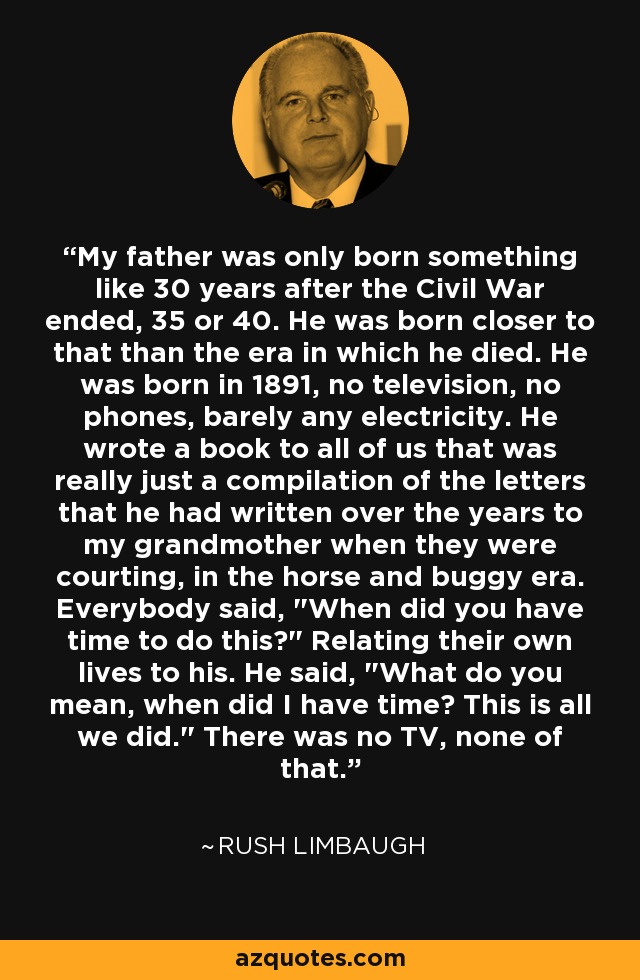 My father was only born something like 30 years after the Civil War ended, 35 or 40. He was born closer to that than the era in which he died. He was born in 1891, no television, no phones, barely any electricity. He wrote a book to all of us that was really just a compilation of the letters that he had written over the years to my grandmother when they were courting, in the horse and buggy era. Everybody said, 