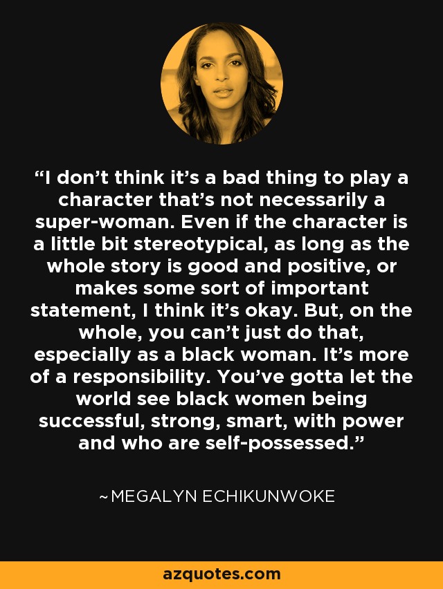I don't think it's a bad thing to play a character that's not necessarily a super-woman. Even if the character is a little bit stereotypical, as long as the whole story is good and positive, or makes some sort of important statement, I think it's okay. But, on the whole, you can't just do that, especially as a black woman. It's more of a responsibility. You've gotta let the world see black women being successful, strong, smart, with power and who are self-possessed. - Megalyn Echikunwoke