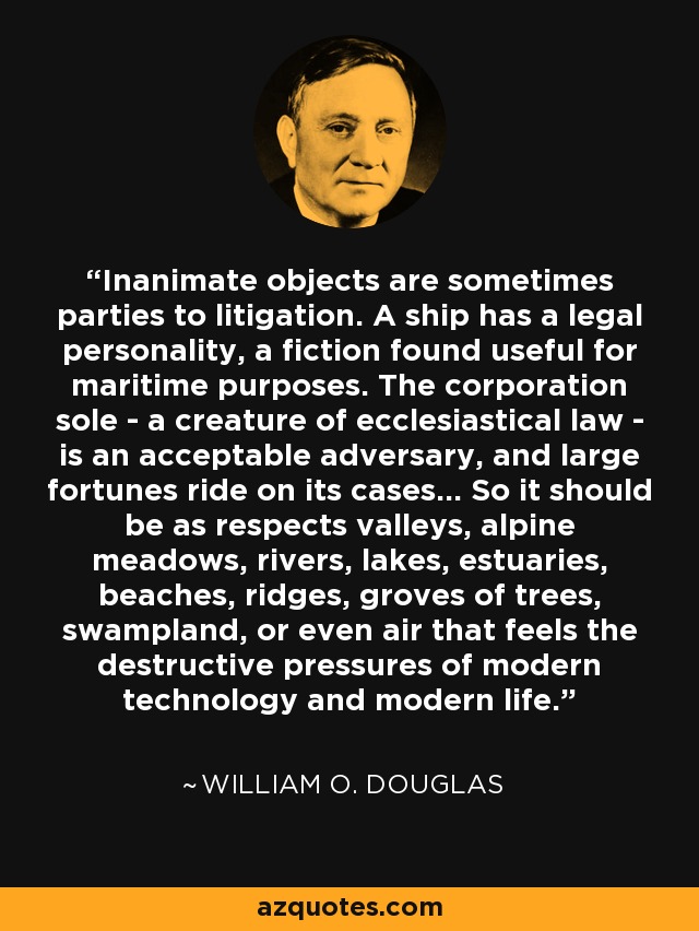 Inanimate objects are sometimes parties to litigation. A ship has a legal personality, a fiction found useful for maritime purposes. The corporation sole - a creature of ecclesiastical law - is an acceptable adversary, and large fortunes ride on its cases... So it should be as respects valleys, alpine meadows, rivers, lakes, estuaries, beaches, ridges, groves of trees, swampland, or even air that feels the destructive pressures of modern technology and modern life. - William O. Douglas