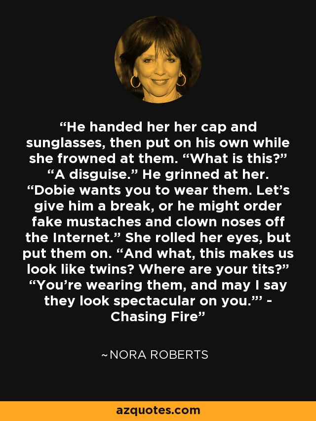 He handed her her cap and sunglasses, then put on his own while she frowned at them. “What is this?” “A disguise.” He grinned at her. “Dobie wants you to wear them. Let’s give him a break, or he might order fake mustaches and clown noses off the Internet.” She rolled her eyes, but put them on. “And what, this makes us look like twins? Where are your tits?” “You’re wearing them, and may I say they look spectacular on you.”' - Chasing Fire - Nora Roberts