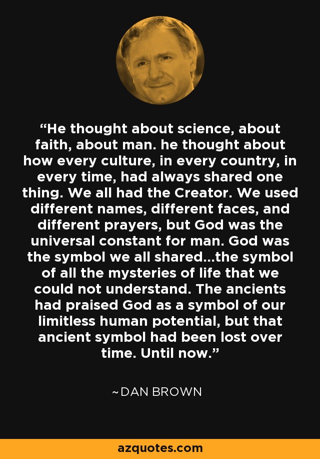 He thought about science, about faith, about man. he thought about how every culture, in every country, in every time, had always shared one thing. We all had the Creator. We used different names, different faces, and different prayers, but God was the universal constant for man. God was the symbol we all shared...the symbol of all the mysteries of life that we could not understand. The ancients had praised God as a symbol of our limitless human potential, but that ancient symbol had been lost over time. Until now. - Dan Brown