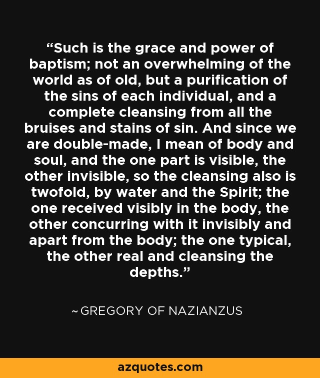 Such is the grace and power of baptism; not an overwhelming of the world as of old, but a purification of the sins of each individual, and a complete cleansing from all the bruises and stains of sin. And since we are double-made, I mean of body and soul, and the one part is visible, the other invisible, so the cleansing also is twofold, by water and the Spirit; the one received visibly in the body, the other concurring with it invisibly and apart from the body; the one typical, the other real and cleansing the depths. - Gregory of Nazianzus