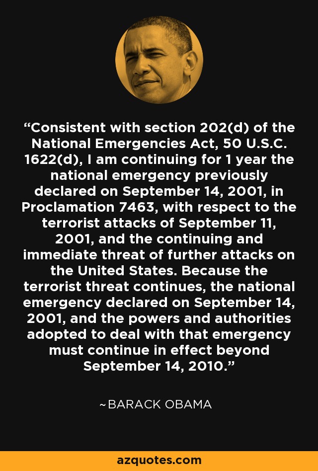 Consistent with section 202(d) of the National Emergencies Act, 50 U.S.C. 1622(d), I am continuing for 1 year the national emergency previously declared on September 14, 2001, in Proclamation 7463, with respect to the terrorist attacks of September 11, 2001, and the continuing and immediate threat of further attacks on the United States. Because the terrorist threat continues, the national emergency declared on September 14, 2001, and the powers and authorities adopted to deal with that emergency must continue in effect beyond September 14, 2010. - Barack Obama