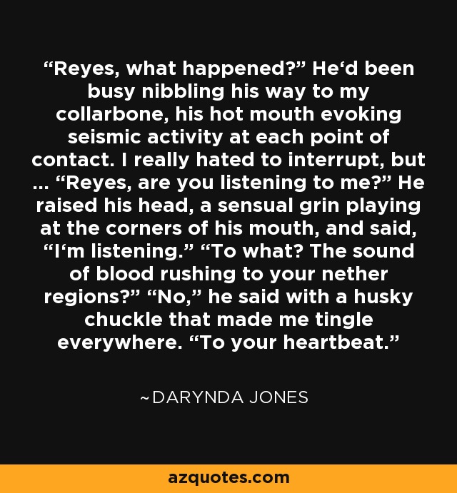 Reyes, what happened?” He‘d been busy nibbling his way to my collarbone, his hot mouth evoking seismic activity at each point of contact. I really hated to interrupt, but … “Reyes, are you listening to me?” He raised his head, a sensual grin playing at the corners of his mouth, and said, “I‘m listening.” “To what? The sound of blood rushing to your nether regions?” “No,” he said with a husky chuckle that made me tingle everywhere. “To your heartbeat. - Darynda Jones