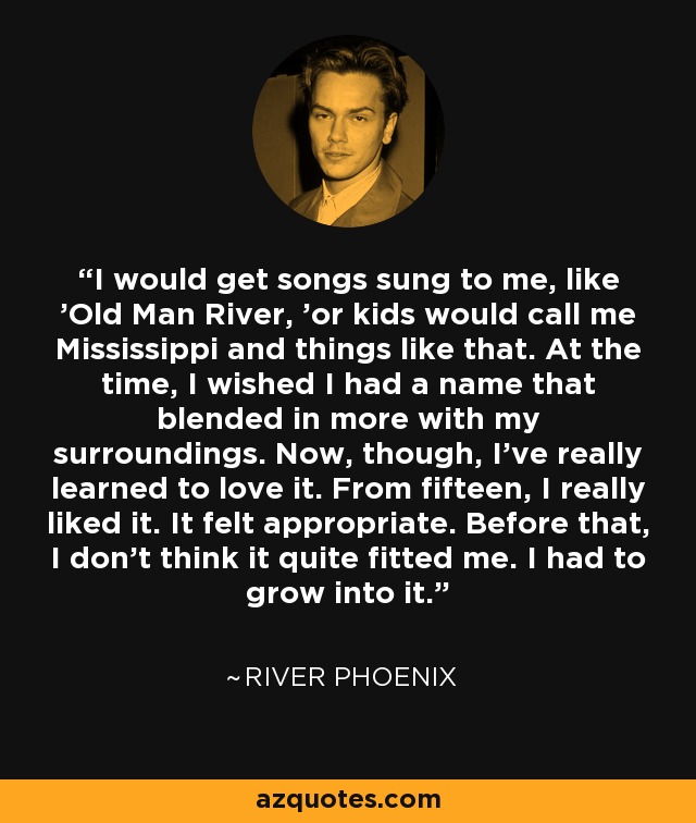 I would get songs sung to me, like 'Old Man River, 'or kids would call me Mississippi and things like that. At the time, I wished I had a name that blended in more with my surroundings. Now, though, I've really learned to love it. From fifteen, I really liked it. It felt appropriate. Before that, I don't think it quite fitted me. I had to grow into it. - River Phoenix