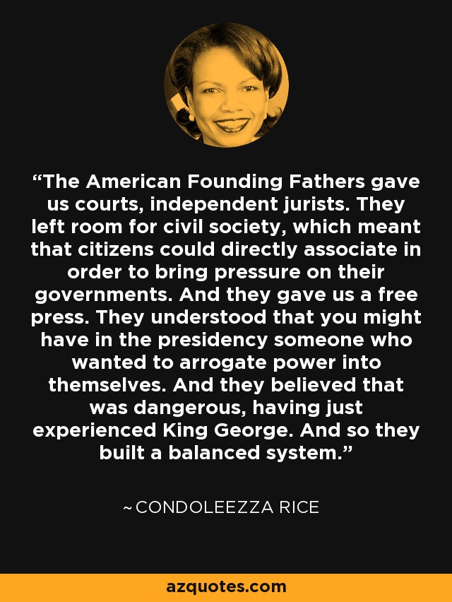 The American Founding Fathers gave us courts, independent jurists. They left room for civil society, which meant that citizens could directly associate in order to bring pressure on their governments. And they gave us a free press. They understood that you might have in the presidency someone who wanted to arrogate power into themselves. And they believed that was dangerous, having just experienced King George. And so they built a balanced system. - Condoleezza Rice