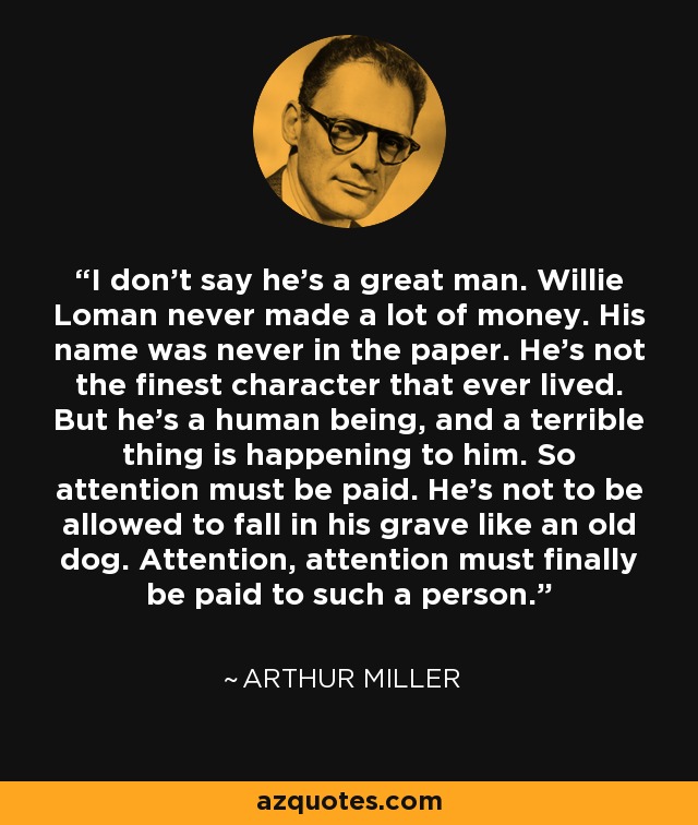I don't say he's a great man. Willie Loman never made a lot of money. His name was never in the paper. He's not the finest character that ever lived. But he's a human being, and a terrible thing is happening to him. So attention must be paid. He's not to be allowed to fall in his grave like an old dog. Attention, attention must finally be paid to such a person. - Arthur Miller