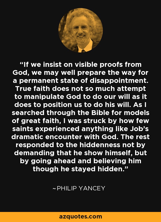 If we insist on visible proofs from God, we may well prepare the way for a permanent state of disappointment. True faith does not so much attempt to manipulate God to do our will as it does to position us to do his will. As I searched through the Bible for models of great faith, I was struck by how few saints experienced anything like Job's dramatic encounter with God. The rest responded to the hiddenness not by demanding that he show himself, but by going ahead and believing him though he stayed hidden. - Philip Yancey