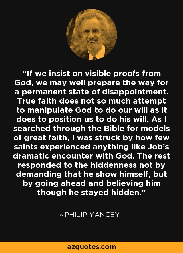 If we insist on visible proofs from God, we may well prepare the way for a permanent state of disappointment. True faith does not so much attempt to manipulate God to do our will as it does to position us to do his will. As I searched through the Bible for models of great faith, I was struck by how few saints experienced anything like Job's dramatic encounter with God. The rest responded to the hiddenness not by demanding that he show himself, but by going ahead and believing him though he stayed hidden. - Philip Yancey