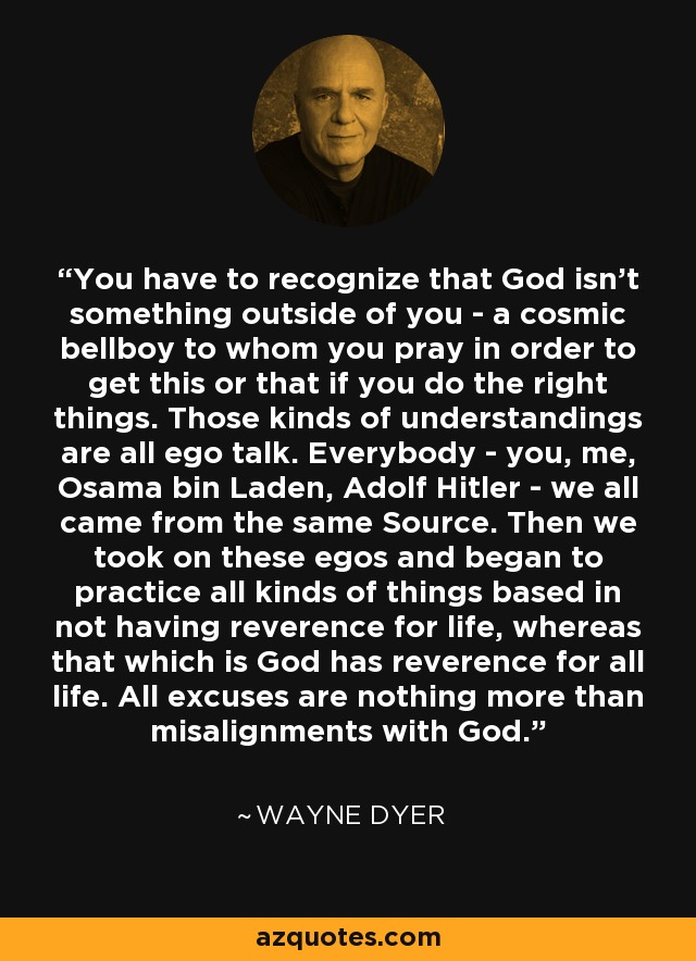 You have to recognize that God isn't something outside of you - a cosmic bellboy to whom you pray in order to get this or that if you do the right things. Those kinds of understandings are all ego talk. Everybody - you, me, Osama bin Laden, Adolf Hitler - we all came from the same Source. Then we took on these egos and began to practice all kinds of things based in not having reverence for life, whereas that which is God has reverence for all life. All excuses are nothing more than misalignments with God. - Wayne Dyer