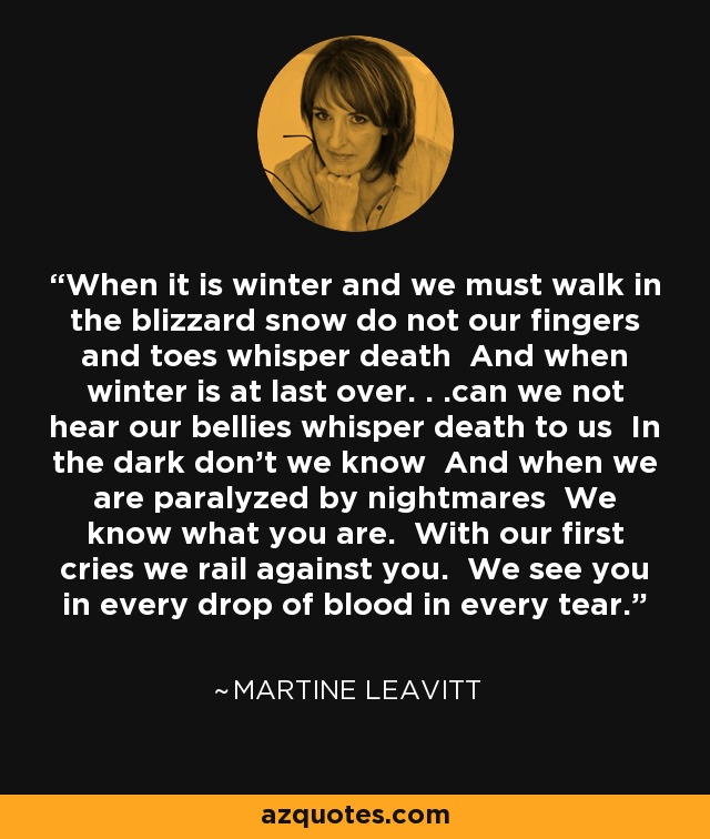 When it is winter and we must walk in the blizzard snow do not our fingers and toes whisper death And when winter is at last over. . .can we not hear our bellies whisper death to us In the dark don't we know And when we are paralyzed by nightmares We know what you are. With our first cries we rail against you. We see you in every drop of blood in every tear. - Martine Leavitt