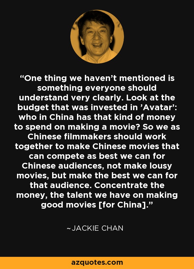One thing we haven't mentioned is something everyone should understand very clearly. Look at the budget that was invested in 'Avatar': who in China has that kind of money to spend on making a movie? So we as Chinese filmmakers should work together to make Chinese movies that can compete as best we can for Chinese audiences, not make lousy movies, but make the best we can for that audience. Concentrate the money, the talent we have on making good movies [for China]. - Jackie Chan