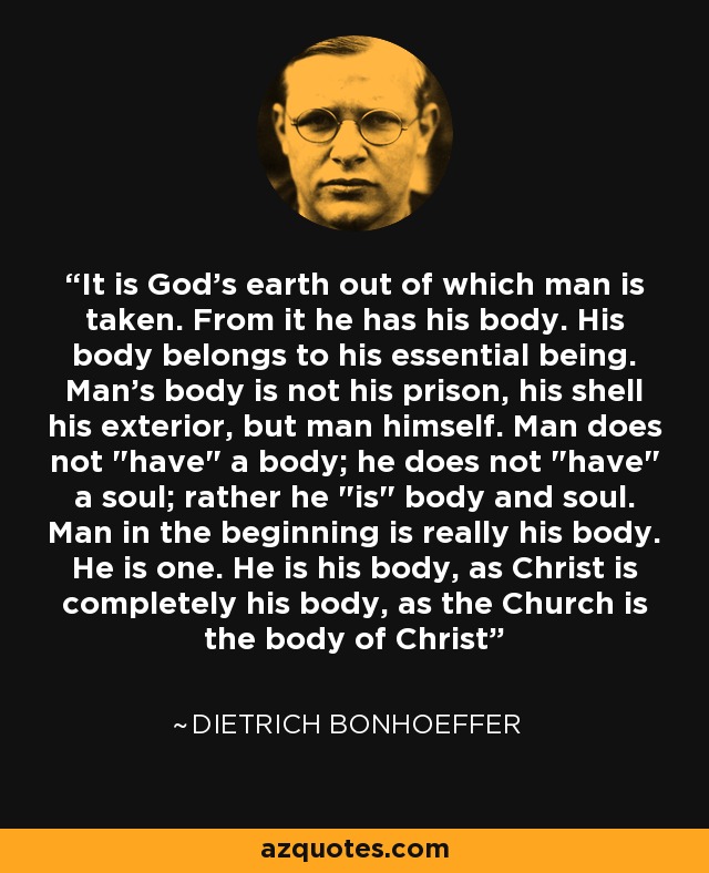 It is God's earth out of which man is taken. From it he has his body. His body belongs to his essential being. Man's body is not his prison, his shell his exterior, but man himself. Man does not 